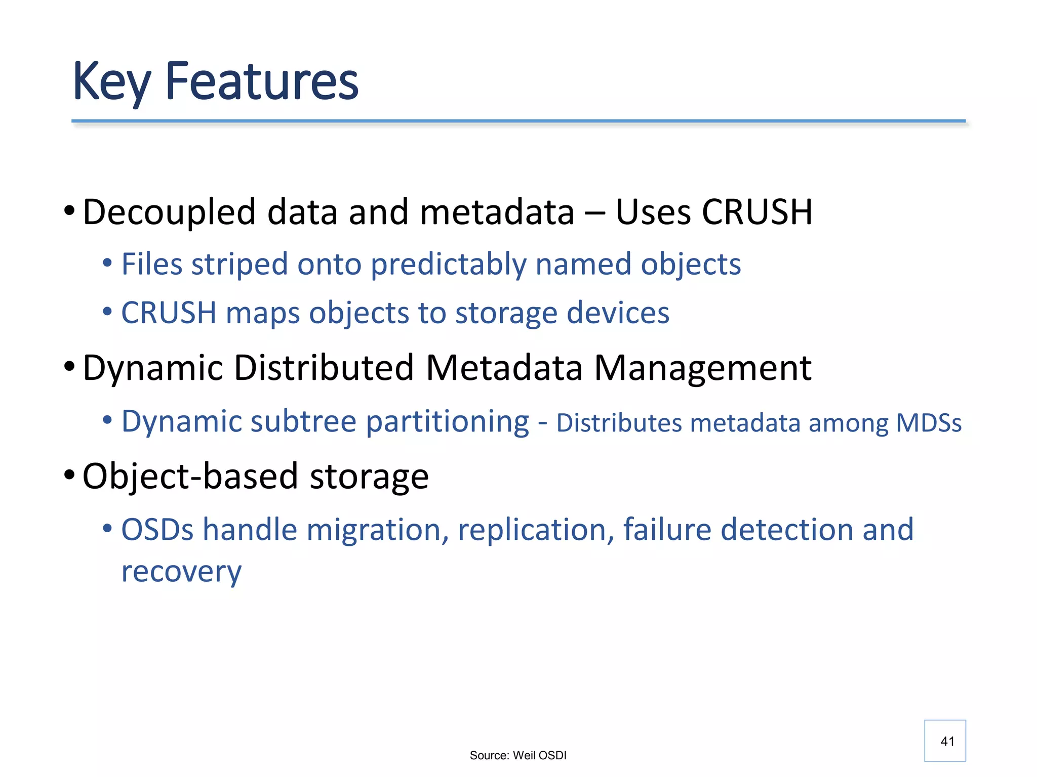 41
Key Features
•Decoupled data and metadata – Uses CRUSH
• Files striped onto predictably named objects
• CRUSH maps objects to storage devices
•Dynamic Distributed Metadata Management
• Dynamic subtree partitioning - Distributes metadata among MDSs
•Object-based storage
• OSDs handle migration, replication, failure detection and
recovery
Source: Weil OSDI
 