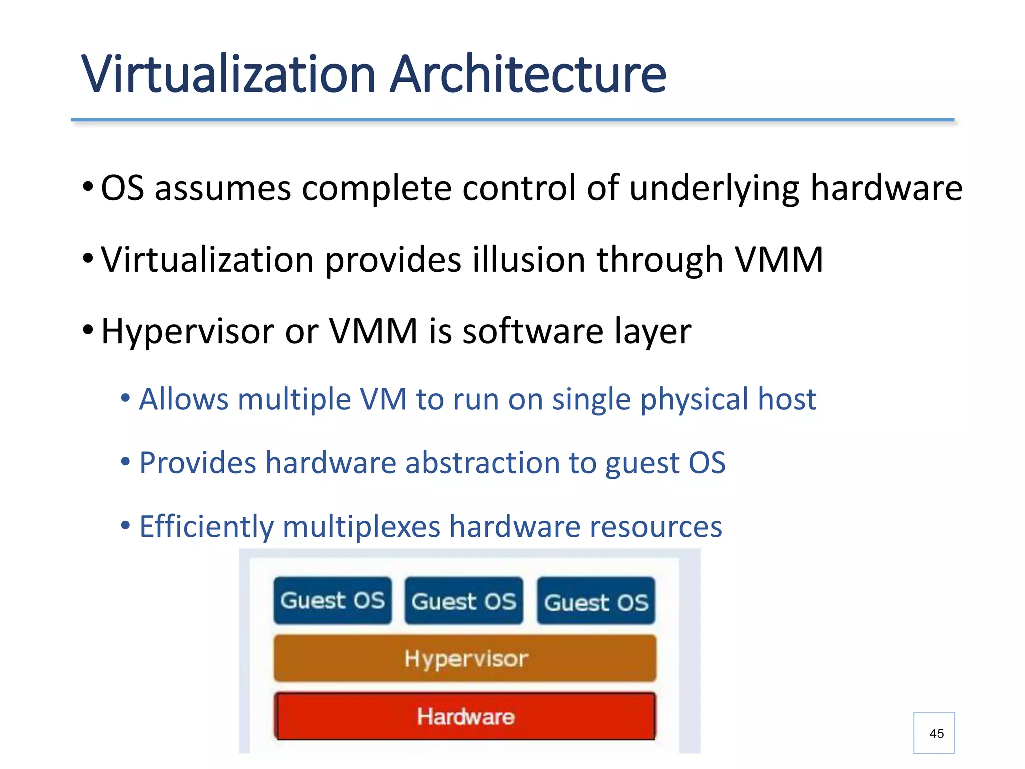 Virtualization Architecture
•OS assumes complete control of underlying hardware
•Virtualization provides illusion through VMM
•Hypervisor or VMM is software layer
• Allows multiple VM to run on single physical host
• Provides hardware abstraction to guest OS
• Efficiently multiplexes hardware resources
45
 