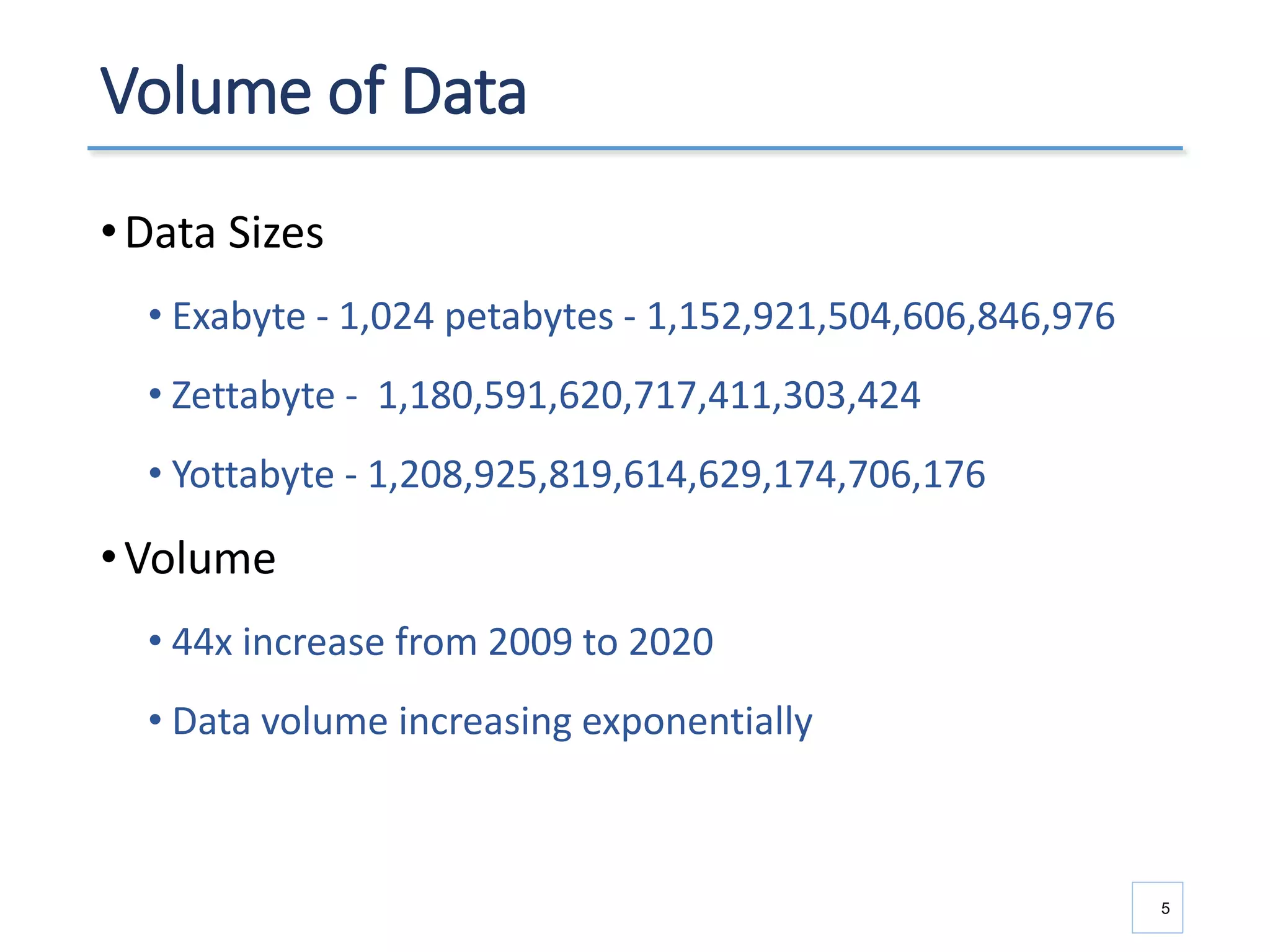 Volume of Data
•Data Sizes
• Exabyte - 1,024 petabytes - 1,152,921,504,606,846,976
• Zettabyte - 1,180,591,620,717,411,303,424
• Yottabyte - 1,208,925,819,614,629,174,706,176
•Volume
• 44x increase from 2009 to 2020
• Data volume increasing exponentially
5
 