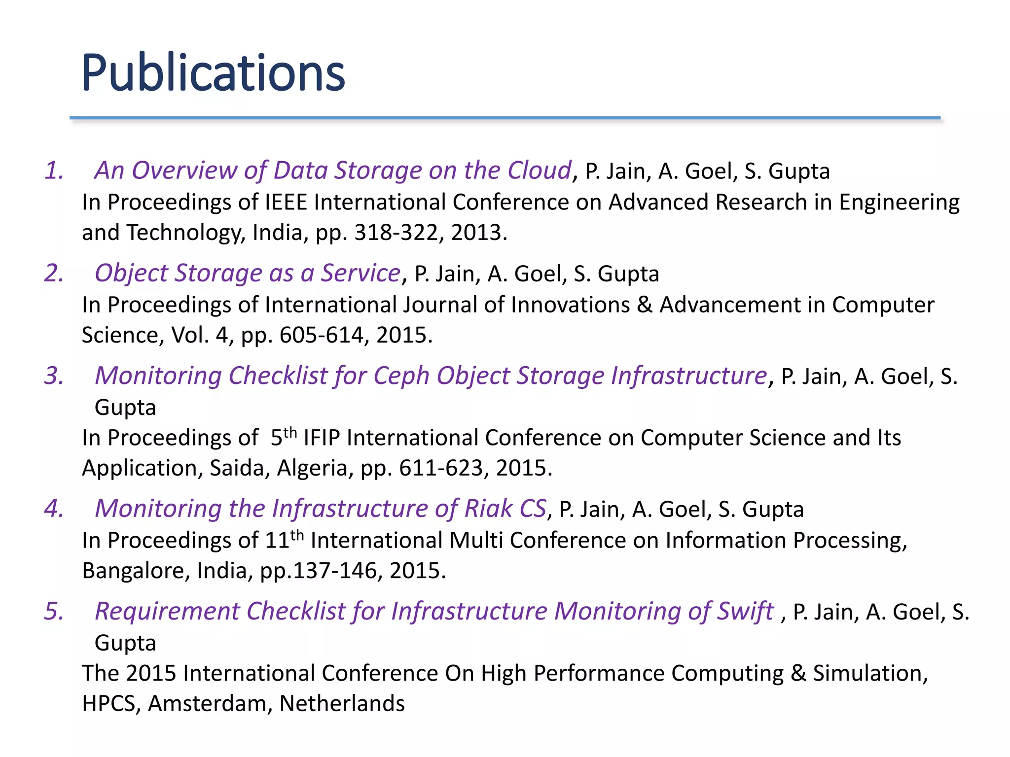 Publications
1. An Overview of Data Storage on the Cloud, P. Jain, A. Goel, S. Gupta
In Proceedings of IEEE International Conference on Advanced Research in Engineering
and Technology, India, pp. 318-322, 2013.
2. Object Storage as a Service, P. Jain, A. Goel, S. Gupta
In Proceedings of International Journal of Innovations & Advancement in Computer
Science, Vol. 4, pp. 605-614, 2015.
3. Monitoring Checklist for Ceph Object Storage Infrastructure, P. Jain, A. Goel, S.
Gupta
In Proceedings of 5th IFIP International Conference on Computer Science and Its
Application, Saida, Algeria, pp. 611-623, 2015.
4. Monitoring the Infrastructure of Riak CS, P. Jain, A. Goel, S. Gupta
In Proceedings of 11th International Multi Conference on Information Processing,
Bangalore, India, pp.137-146, 2015.
5. Requirement Checklist for Infrastructure Monitoring of Swift , P. Jain, A. Goel, S.
Gupta
The 2015 International Conference On High Performance Computing & Simulation,
HPCS, Amsterdam, Netherlands
 