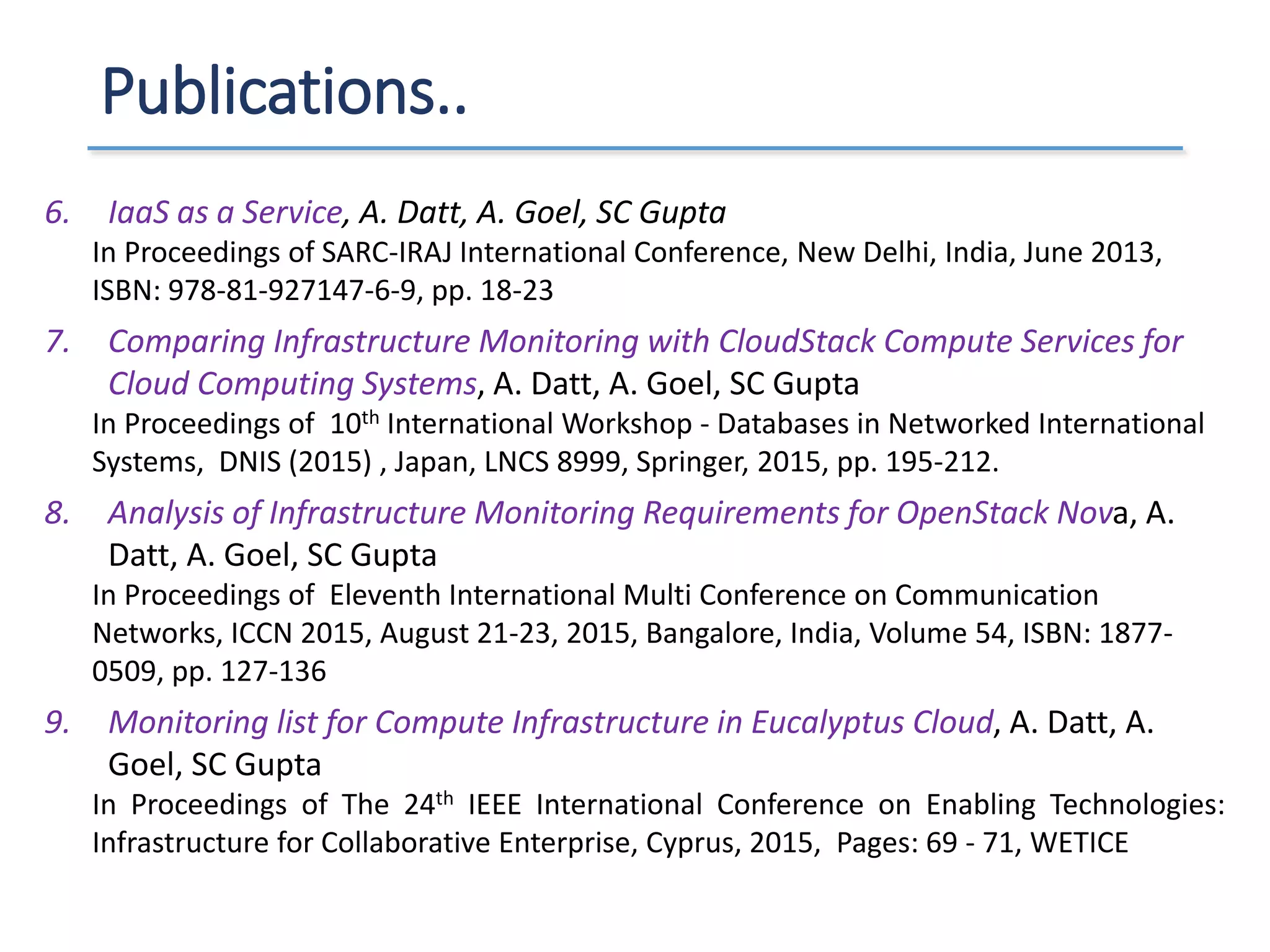 Publications..
6. IaaS as a Service, A. Datt, A. Goel, SC Gupta
In Proceedings of SARC-IRAJ International Conference, New Delhi, India, June 2013,
ISBN: 978-81-927147-6-9, pp. 18-23
7. Comparing Infrastructure Monitoring with CloudStack Compute Services for
Cloud Computing Systems, A. Datt, A. Goel, SC Gupta
In Proceedings of 10th International Workshop - Databases in Networked International
Systems, DNIS (2015) , Japan, LNCS 8999, Springer, 2015, pp. 195-212.
8. Analysis of Infrastructure Monitoring Requirements for OpenStack Nova, A.
Datt, A. Goel, SC Gupta
In Proceedings of Eleventh International Multi Conference on Communication
Networks, ICCN 2015, August 21-23, 2015, Bangalore, India, Volume 54, ISBN: 1877-
0509, pp. 127-136
9. Monitoring list for Compute Infrastructure in Eucalyptus Cloud, A. Datt, A.
Goel, SC Gupta
In Proceedings of The 24th IEEE International Conference on Enabling Technologies:
Infrastructure for Collaborative Enterprise, Cyprus, 2015, Pages: 69 - 71, WETICE
 