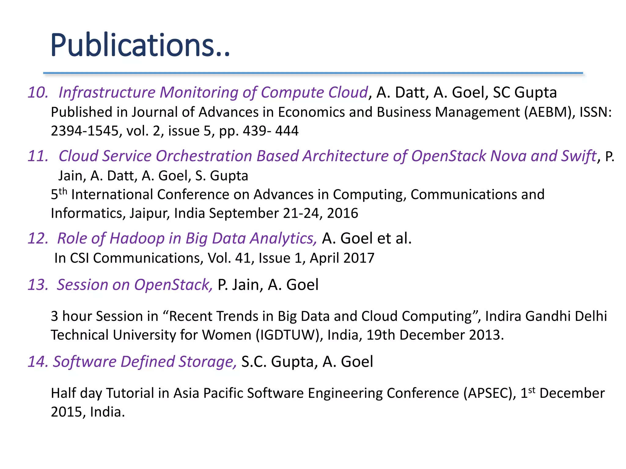 Publications..
10. Infrastructure Monitoring of Compute Cloud, A. Datt, A. Goel, SC Gupta
Published in Journal of Advances in Economics and Business Management (AEBM), ISSN:
2394-1545, vol. 2, issue 5, pp. 439- 444
11. Cloud Service Orchestration Based Architecture of OpenStack Nova and Swift, P.
Jain, A. Datt, A. Goel, S. Gupta
5th International Conference on Advances in Computing, Communications and
Informatics, Jaipur, India September 21-24, 2016
12. Role of Hadoop in Big Data Analytics, A. Goel et al.
In CSI Communications, Vol. 41, Issue 1, April 2017
13. Session on OpenStack, P. Jain, A. Goel
3 hour Session in “Recent Trends in Big Data and Cloud Computing”, Indira Gandhi Delhi
Technical University for Women (IGDTUW), India, 19th December 2013.
14. Software Defined Storage, S.C. Gupta, A. Goel
Half day Tutorial in Asia Pacific Software Engineering Conference (APSEC), 1st December
2015, India.
 