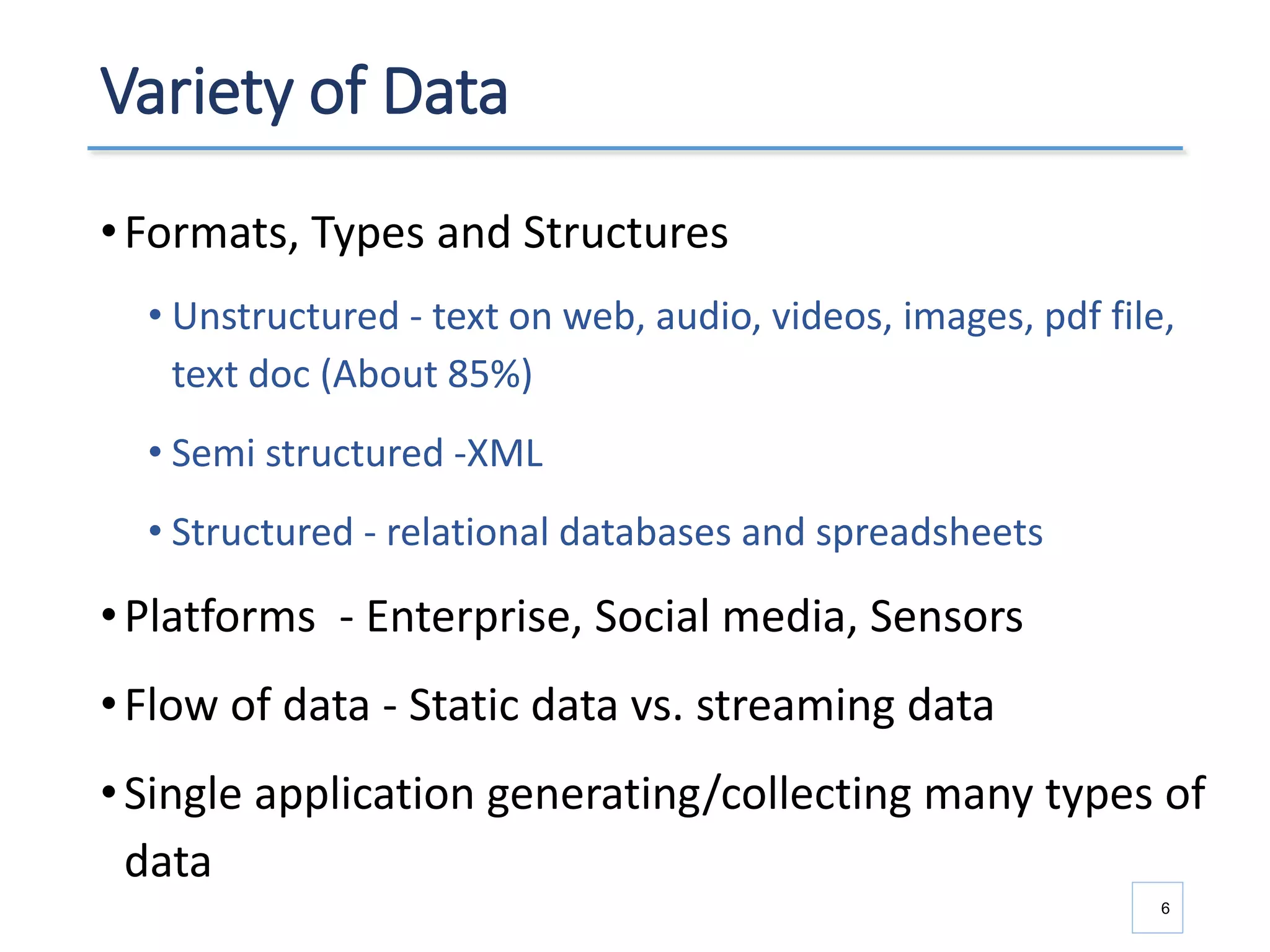 Variety of Data
•Formats, Types and Structures
• Unstructured - text on web, audio, videos, images, pdf file,
text doc (About 85%)
• Semi structured -XML
• Structured - relational databases and spreadsheets
•Platforms - Enterprise, Social media, Sensors
•Flow of data - Static data vs. streaming data
•Single application generating/collecting many types of
data
6
 