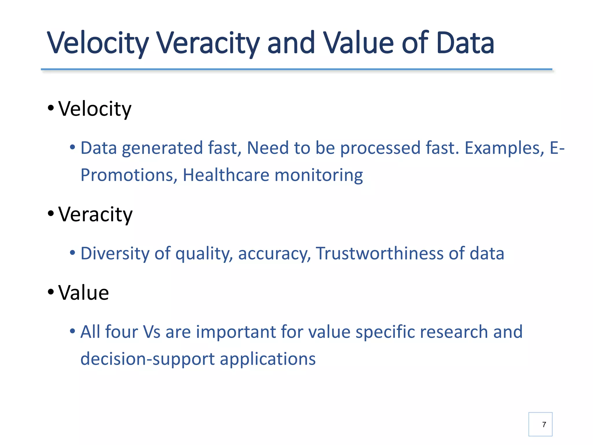 Velocity Veracity and Value of Data
•Velocity
• Data generated fast, Need to be processed fast. Examples, E-
Promotions, Healthcare monitoring
•Veracity
• Diversity of quality, accuracy, Trustworthiness of data
•Value
• All four Vs are important for value specific research and
decision-support applications
7
 