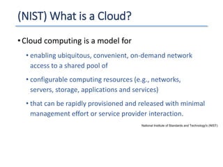(NIST) What is a Cloud?
•Cloud computing is a model for
• enabling ubiquitous, convenient, on-demand network
access to a shared pool of
• configurable computing resources (e.g., networks,
servers, storage, applications and services)
• that can be rapidly provisioned and released with minimal
management effort or service provider interaction.
National Institute of Standards and Technology's (NIST)
 