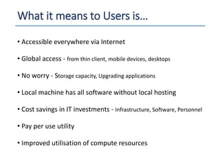 What it means to Users is…
• Accessible everywhere via Internet
• Global access - from thin client, mobile devices, desktops
• No worry - Storage capacity, Upgrading applications
• Local machine has all software without local hosting
• Cost savings in IT investments - Infrastructure, Software, Personnel
• Pay per use utility
• Improved utilisation of compute resources
 
