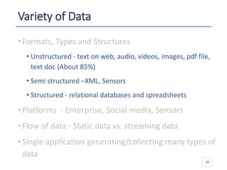 Variety of Data
•Formats, Types and Structures
• Unstructured - text on web, audio, videos, images, pdf file,
text doc (About 85%)
• Semi structured –XML, Sensors
• Structured - relational databases and spreadsheets
•Platforms - Enterprise, Social media, Sensors
•Flow of data - Static data vs. streaming data
•Single application generating/collecting many types of
data
27
 