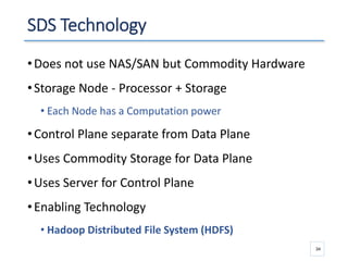 SDS Technology
•Does not use NAS/SAN but Commodity Hardware
•Storage Node - Processor + Storage
• Each Node has a Computation power
•Control Plane separate from Data Plane
•Uses Commodity Storage for Data Plane
•Uses Server for Control Plane
•Enabling Technology
• Hadoop Distributed File System (HDFS)
34
 
