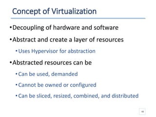 Concept of Virtualization
•Decoupling of hardware and software
•Abstract and create a layer of resources
•Uses Hypervisor for abstraction
•Abstracted resources can be
•Can be used, demanded
•Cannot be owned or configured
•Can be sliced, resized, combined, and distributed
43
 