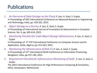 Publications
1. An Overview of Data Storage on the Cloud, P. Jain, A. Goel, S. Gupta
In Proceedings of IEEE International Conference on Advanced Research in Engineering
and Technology, India, pp. 318-322, 2013.
2. Object Storage as a Service, P. Jain, A. Goel, S. Gupta
In Proceedings of International Journal of Innovations & Advancement in Computer
Science, Vol. 4, pp. 605-614, 2015.
3. Monitoring Checklist for Ceph Object Storage Infrastructure, P. Jain, A. Goel, S.
Gupta
In Proceedings of 5th IFIP International Conference on Computer Science and Its
Application, Saida, Algeria, pp. 611-623, 2015.
4. Monitoring the Infrastructure of Riak CS, P. Jain, A. Goel, S. Gupta
In Proceedings of 11th International Multi Conference on Information Processing,
Bangalore, India, pp.137-146, 2015.
5. Requirement Checklist for Infrastructure Monitoring of Swift , P. Jain, A. Goel, S.
Gupta
The 2015 International Conference On High Performance Computing & Simulation,
HPCS, Amsterdam, Netherlands
 