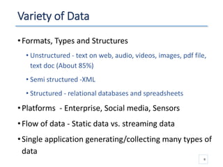 Variety of Data
•Formats, Types and Structures
• Unstructured - text on web, audio, videos, images, pdf file,
text doc (About 85%)
• Semi structured -XML
• Structured - relational databases and spreadsheets
•Platforms - Enterprise, Social media, Sensors
•Flow of data - Static data vs. streaming data
•Single application generating/collecting many types of
data
6
 