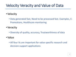 Velocity Veracity and Value of Data
•Velocity
• Data generated fast, Need to be processed fast. Examples, E-
Promotions, Healthcare monitoring
•Veracity
• Diversity of quality, accuracy, Trustworthiness of data
•Value
• All four Vs are important for value specific research and
decision-support applications
7
 