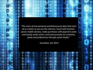 ..................................................................................................................................................................................................
“The mass of transactional and behavioural data that each
of us creates as we use the internet, travel with location-
aware mobile devices, make purchases with payment cards
and loyalty cards online, and communicate our activities,
goals and preferences through social media.”
- Guardian, Oct 2013
 