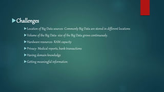 Challenges
Location of Big Data sources- Commonly Big Data are stored in different locations
Volume of the Big Data- size of the Big Data grows continuously.
Hardware resources- RAM capacity
Privacy- Medical reports, bank transactions
Having domain knowledge
Getting meaningful information
 