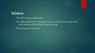 Solutions
Parallel computing programming
An efficient platform for computing will not have centralized data storage instead
of that platform will be distributed in big scale storage.
Restricting access to the data
 