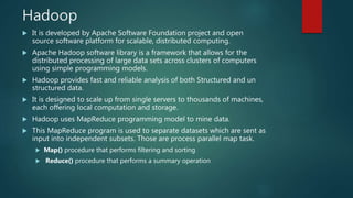 Hadoop
 It is developed by Apache Software Foundation project and open
source software platform for scalable, distributed computing.
 Apache Hadoop software library is a framework that allows for the
distributed processing of large data sets across clusters of computers
using simple programming models.
 Hadoop provides fast and reliable analysis of both Structured and un
structured data.
 It is designed to scale up from single servers to thousands of machines,
each offering local computation and storage.
 Hadoop uses MapReduce programming model to mine data.
 This MapReduce program is used to separate datasets which are sent as
input into independent subsets. Those are process parallel map task.
 Map() procedure that performs filtering and sorting
 Reduce() procedure that performs a summary operation
 