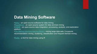 Data Mining Software
•Weka - an open-source software for data mining
•RapidMiner - an open-source system for data and text mining
•KNIME - an open-source data integration, processing, analysis, and exploration
platform
•The Mahout machine learning library - mining large data sets. It supports
recommendation mining, clustering, classification and frequent itemset mining.
•Rattle - a GUI for data mining using R
 