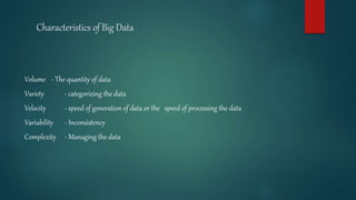 Characteristics of Big Data
Volume - The quantity of data
Variety - categorizing the data
Velocity - speed of generation of data or the speed of processing the data
Variability - Inconsistency
Complexity - Managing the data
 
