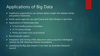 Applications of Big Data
 Healthcare organizations can achieve better insight into disease trends
and patient treatments.
 Public sector agencies can catch fraud and other threats in real-time.
 Applications of Multimedia data
 To find travelling pattern of travelers
 CC TV camera footage
 Photos and Videos from social network
 Recommender system
 Integration and mining of Bio data from various sources in Biological
network by NSF (National Science Foundation).
 Classifying the Big data stream in run time, by Australian Research
council.
 