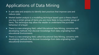 Applications of Data Mining
 It uses data and analytics to identify best practices that improve care and
reduce costs.
 Market basket analysis is a modelling technique based upon a theory that if
you buy a certain group of items you are more likely to buy another group of
items. This technique may allow the retailer to understand the purchase
behaviour of a buyer.
 There is a new emerging field, called Educational Data Mining, concerns with
developing methods that discover knowledge from data originating from
educational Environments.
 There is a new emerging field, called Educational Data Mining, concerns with
developing methods that discover knowledge from data originating from
educational Environments.
 