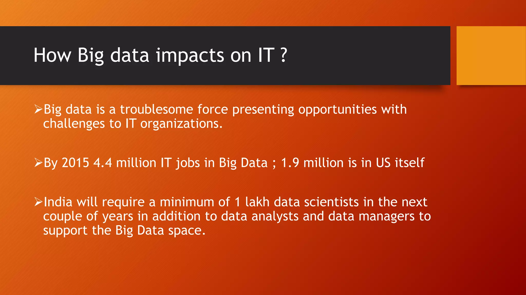 How Big data impacts on IT ?
Big data is a troublesome force presenting opportunities with
challenges to IT organizations.
By 2015 4.4 million IT jobs in Big Data ; 1.9 million is in US itself
India will require a minimum of 1 lakh data scientists in the next
couple of years in addition to data analysts and data managers to
support the Big Data space.
 