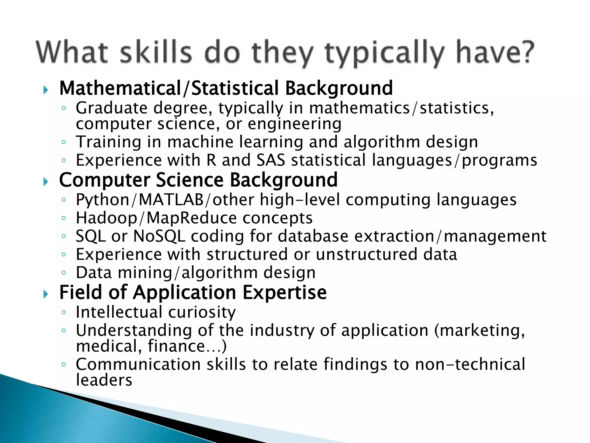  Mathematical/Statistical Background ◦ Graduate degree, typically in mathematics/statistics, computer science, or engineering ◦ Training in machine learning and algorithm design ◦ Experience with R and SAS statistical languages/programs  Computer Science Background ◦ Python/MATLAB/other high-level computing languages ◦ Hadoop/MapReduce concepts ◦ SQL or NoSQL coding for database extraction/management ◦ Experience with structured or unstructured data ◦ Data mining/algorithm design  Field of Application Expertise ◦ Intellectual curiosity ◦ Understanding of the industry of application (marketing, medical, finance…) ◦ Communication skills to relate findings to non-technical leaders 