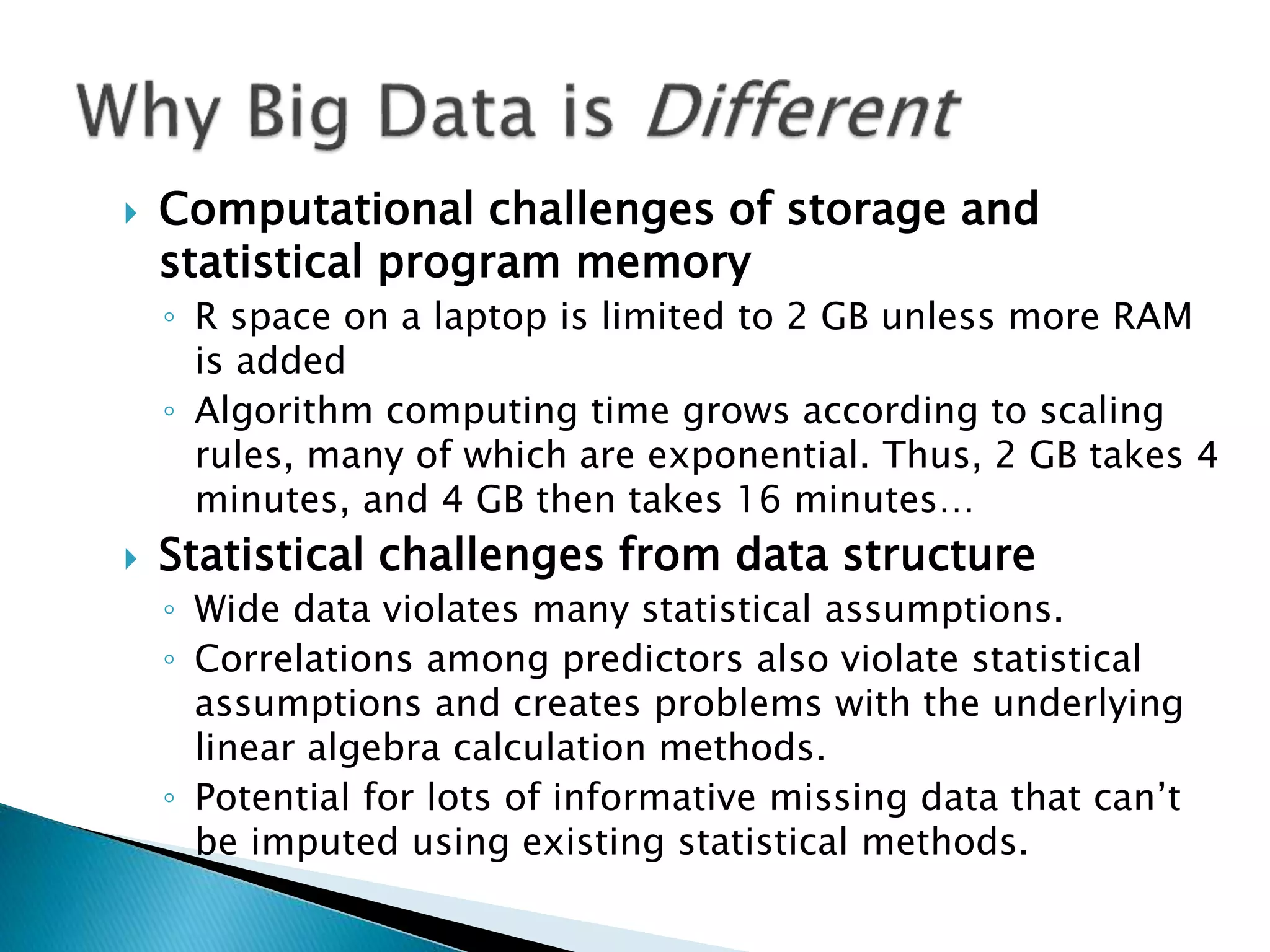  Computational challenges of storage and statistical program memory ◦ R space on a laptop is limited to 2 GB unless more RAM is added ◦ Algorithm computing time grows according to scaling rules, many of which are exponential. Thus, 2 GB takes 4 minutes, and 4 GB then takes 16 minutes…  Statistical challenges from data structure ◦ Wide data violates many statistical assumptions. ◦ Correlations among predictors also violate statistical assumptions and creates problems with the underlying linear algebra calculation methods. ◦ Potential for lots of informative missing data that can’t be imputed using existing statistical methods. 