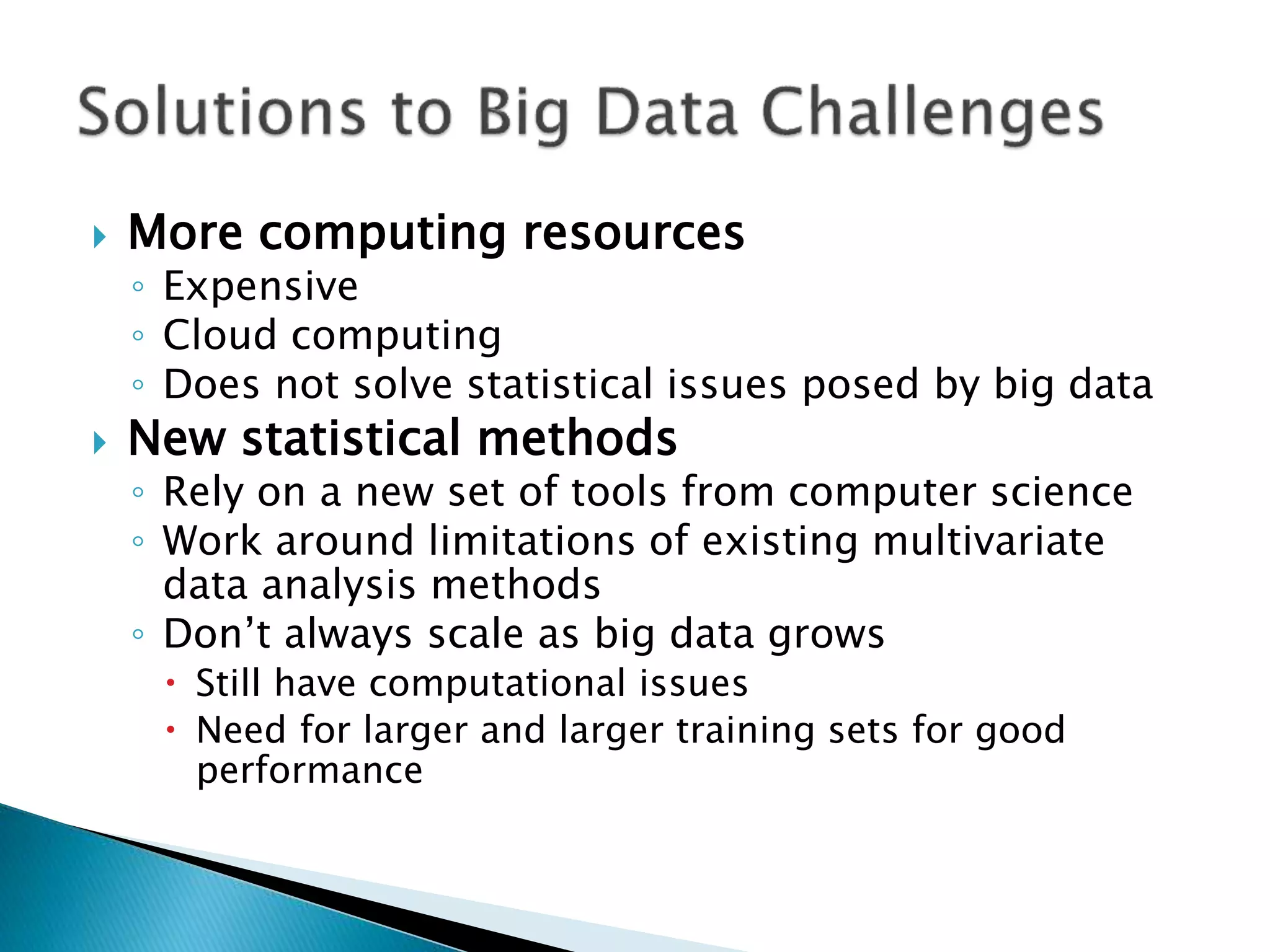  More computing resources ◦ Expensive ◦ Cloud computing ◦ Does not solve statistical issues posed by big data  New statistical methods ◦ Rely on a new set of tools from computer science ◦ Work around limitations of existing multivariate data analysis methods ◦ Don’t always scale as big data grows  Still have computational issues  Need for larger and larger training sets for good performance 