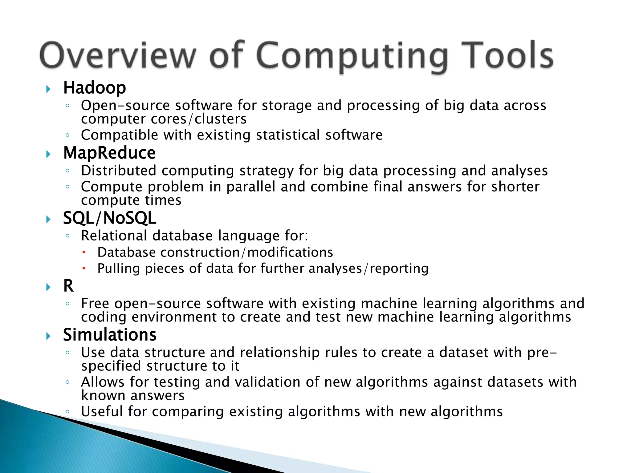  Hadoop ◦ Open-source software for storage and processing of big data across computer cores/clusters ◦ Compatible with existing statistical software  MapReduce ◦ Distributed computing strategy for big data processing and analyses ◦ Compute problem in parallel and combine final answers for shorter compute times  SQL/NoSQL ◦ Relational database language for:  Database construction/modifications  Pulling pieces of data for further analyses/reporting  R ◦ Free open-source software with existing machine learning algorithms and coding environment to create and test new machine learning algorithms  Simulations ◦ Use data structure and relationship rules to create a dataset with pre- specified structure to it ◦ Allows for testing and validation of new algorithms against datasets with known answers ◦ Useful for comparing existing algorithms with new algorithms 