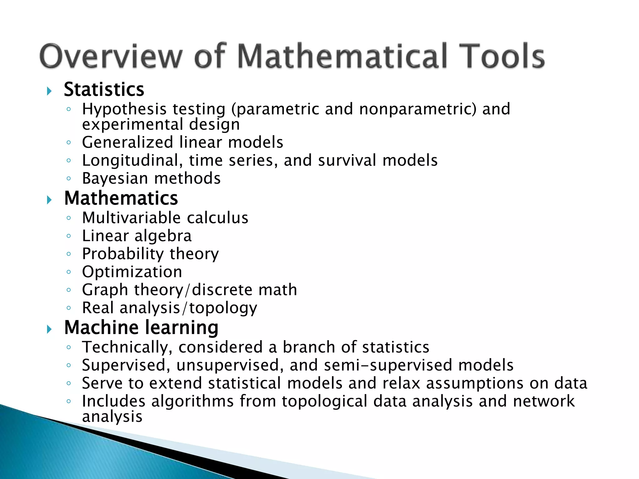  Statistics ◦ Hypothesis testing (parametric and nonparametric) and experimental design ◦ Generalized linear models ◦ Longitudinal, time series, and survival models ◦ Bayesian methods  Mathematics ◦ Multivariable calculus ◦ Linear algebra ◦ Probability theory ◦ Optimization ◦ Graph theory/discrete math ◦ Real analysis/topology  Machine learning ◦ Technically, considered a branch of statistics ◦ Supervised, unsupervised, and semi-supervised models ◦ Serve to extend statistical models and relax assumptions on data ◦ Includes algorithms from topological data analysis and network analysis 