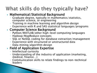  Mathematical/Statistical Background
◦ Graduate degree, typically in mathematics/statistics,
computer science, or engineering
◦ Training in machine learning and algorithm design
◦ Experience with R and SAS statistical languages/programs
 Computer Science Background
◦ Python/MATLAB/other high-level computing languages
◦ Hadoop/MapReduce concepts
◦ SQL or NoSQL coding for database extraction/management
◦ Experience with structured or unstructured data
◦ Data mining/algorithm design
 Field of Application Expertise
◦ Intellectual curiosity
◦ Understanding of the industry of application (marketing,
medical, finance…)
◦ Communication skills to relate findings to non-technical
leaders
 