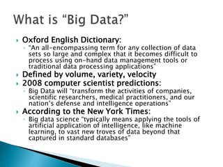  Oxford English Dictionary:
◦ “An all-encompassing term for any collection of data
sets so large and complex that it becomes difficult to
process using on-hand data management tools or
traditional data processing applications”
 Defined by volume, variety, velocity
 2008 computer scientist predictions:
◦ Big Data will “transform the activities of companies,
scientific researchers, medical practitioners, and our
nation’s defense and intelligence operations”
 According to the New York Times:
◦ Big data science “typically means applying the tools of
artificial application of intelligence, like machine
learning, to vast new troves of data beyond that
captured in standard databases”
 