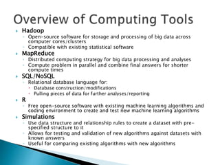  Hadoop
◦ Open-source software for storage and processing of big data across
computer cores/clusters
◦ Compatible with existing statistical software
 MapReduce
◦ Distributed computing strategy for big data processing and analyses
◦ Compute problem in parallel and combine final answers for shorter
compute times
 SQL/NoSQL
◦ Relational database language for:
 Database construction/modifications
 Pulling pieces of data for further analyses/reporting
 R
◦ Free open-source software with existing machine learning algorithms and
coding environment to create and test new machine learning algorithms
 Simulations
◦ Use data structure and relationship rules to create a dataset with pre-
specified structure to it
◦ Allows for testing and validation of new algorithms against datasets with
known answers
◦ Useful for comparing existing algorithms with new algorithms
 