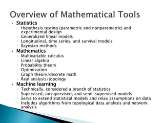  Statistics
◦ Hypothesis testing (parametric and nonparametric) and
experimental design
◦ Generalized linear models
◦ Longitudinal, time series, and survival models
◦ Bayesian methods
 Mathematics
◦ Multivariable calculus
◦ Linear algebra
◦ Probability theory
◦ Optimization
◦ Graph theory/discrete math
◦ Real analysis/topology
 Machine learning
◦ Technically, considered a branch of statistics
◦ Supervised, unsupervised, and semi-supervised models
◦ Serve to extend statistical models and relax assumptions on data
◦ Includes algorithms from topological data analysis and network
analysis
 