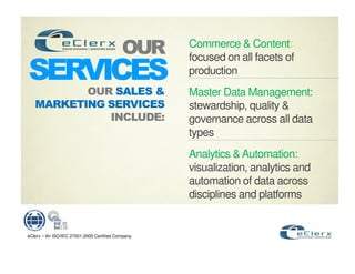 Commerce & Content:
                                                       focused on all facets of
                         !                             production
                                                       Master Data Management:
                                               !       stewardship, quality &
                                                   "   governance across all data
                                                       types
                                                       Analytics & Automation:
                                                       visualization, analytics and
                                                       automation of data across
                                                       disciplines and platforms


eClerx – An ISO/IEC 27001:2005 Certified Company
 