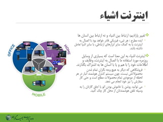 ‫اشیاء‬ ‫اینترنت‬
‫تغییر‬‫پارادیم‬:‫بی‬ ‫ارتباط‬ ‫نه‬ ‫و‬ ‫اشیاء‬ ‫بین‬ ‫ارتباط‬‫ها‬ ‫انسان‬ ‫ن‬
◦‫ایده‬‫مطرح‬:‫هر‬‫شیء‬‫فیزیکی‬‫ب‬ ‫اتصال‬ ‫با‬ ‫بود‬ ‫خواهد‬ ‫قادر‬‫ه‬
‫اینترنت‬‫یا‬‫به‬‫کمک‬‫سایر‬‫ابزارهای‬‫ارتباطی‬‫با‬ ،‫سایر‬‫اشیا‬‫تعامل‬
‫باشد‬ ‫داشته‬.
‫اینترنت‬‫اشیاء‬‫به‬‫این‬‫است‬ ‫معنا‬‫که‬‫بسیاری‬‫از‬‫وس‬‫ایل‬
‫به‬ ‫اتصال‬ ‫با‬ ‫ما‬ ‫استفاده‬ ‫مورد‬ ‫روزمره‬‫اینترنت‬،‫وظایف‬‫و‬
‫و‬ ‫هم‬ ‫با‬ ‫را‬ ‫خود‬ ‫اطالعات‬‫یا‬‫به‬ ‫ها‬ ‫انسان‬ ‫با‬‫اشتراک‬‫بگذار‬‫ند‬.
◦‫فروشگاهی‬‫که‬‫دیگر‬‫به‬‫هیچ‬‫شدن‬ ‫تمام‬ ‫نگران‬ ‫وجه‬
‫محصوالتش‬‫نیست‬‫چون‬ ،‫سیستم‬‫کنترل‬‫انب‬ ‫هوشمند‬‫هر‬ ‫در‬ ‫ار‬
‫از‬ ‫لحظه‬‫موجودی‬‫و‬ ‫است‬ ‫مطلع‬ ‫محصوالت‬ ‫تمام‬‫حتی‬‫کار‬
‫را‬ ‫سفارش‬‫نیز‬‫انجام‬ ‫خود‬‫می‬‫دهد‬.
◦‫روشن‬ ‫توانید‬ ‫می‬‫یا‬‫اتو‬ ‫بودن‬ ‫خاموش‬‫یا‬‫اجاق‬‫گازتان‬‫ب‬ ‫را‬‫ه‬
‫وسیله‬‫تلفن‬‫هوشمندتان‬‫محل‬ ‫از‬‫کار‬‫چک‬‫کنید‬.
 