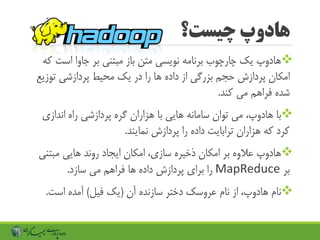 ‫چیست؟‬ ‫هادوپ‬
‫است‬ ‫جاوا‬ ‫بر‬ ‫مبتنی‬ ‫باز‬ ‫متن‬ ‫نویسی‬ ‫برنامه‬ ‫چارچوب‬ ‫یک‬ ‫هادوپ‬‫که‬
‫توزی‬ ‫پردازشی‬ ‫محیط‬ ‫یک‬ ‫در‬ ‫را‬ ‫ها‬ ‫داده‬ ‫از‬ ‫بزرگی‬ ‫حجم‬ ‫پردازش‬ ‫امکان‬‫ع‬
‫کند‬ ‫می‬ ‫فراهم‬ ‫شده‬.
‫اندازی‬ ‫راه‬ ‫پردازشی‬ ‫گره‬ ‫هزاران‬ ‫با‬ ‫هایی‬ ‫سامانه‬ ‫توان‬ ‫می‬ ،‫هادوپ‬ ‫با‬
‫نمایند‬ ‫پردازش‬ ‫را‬ ‫داده‬ ‫ترابایت‬ ‫هزاران‬ ‫که‬ ‫کرد‬.
‫مبتن‬ ‫هایی‬ ‫روند‬ ‫ایجاد‬ ‫امکان‬ ،‫سازی‬ ‫ذخیره‬ ‫امکان‬ ‫بر‬ ‫عالوه‬ ‫هادوپ‬‫ی‬
‫بر‬MapReduce‫سازد‬ ‫می‬ ‫فراهم‬ ‫ها‬ ‫داده‬ ‫پردازش‬ ‫برای‬ ‫را‬.
‫آن‬ ‫سازنده‬ ‫دختر‬ ‫عروسک‬ ‫نام‬ ‫از‬ ،‫هادوپ‬ ‫نام‬(‫فیل‬ ‫یک‬)‫است‬ ‫آمده‬.
 