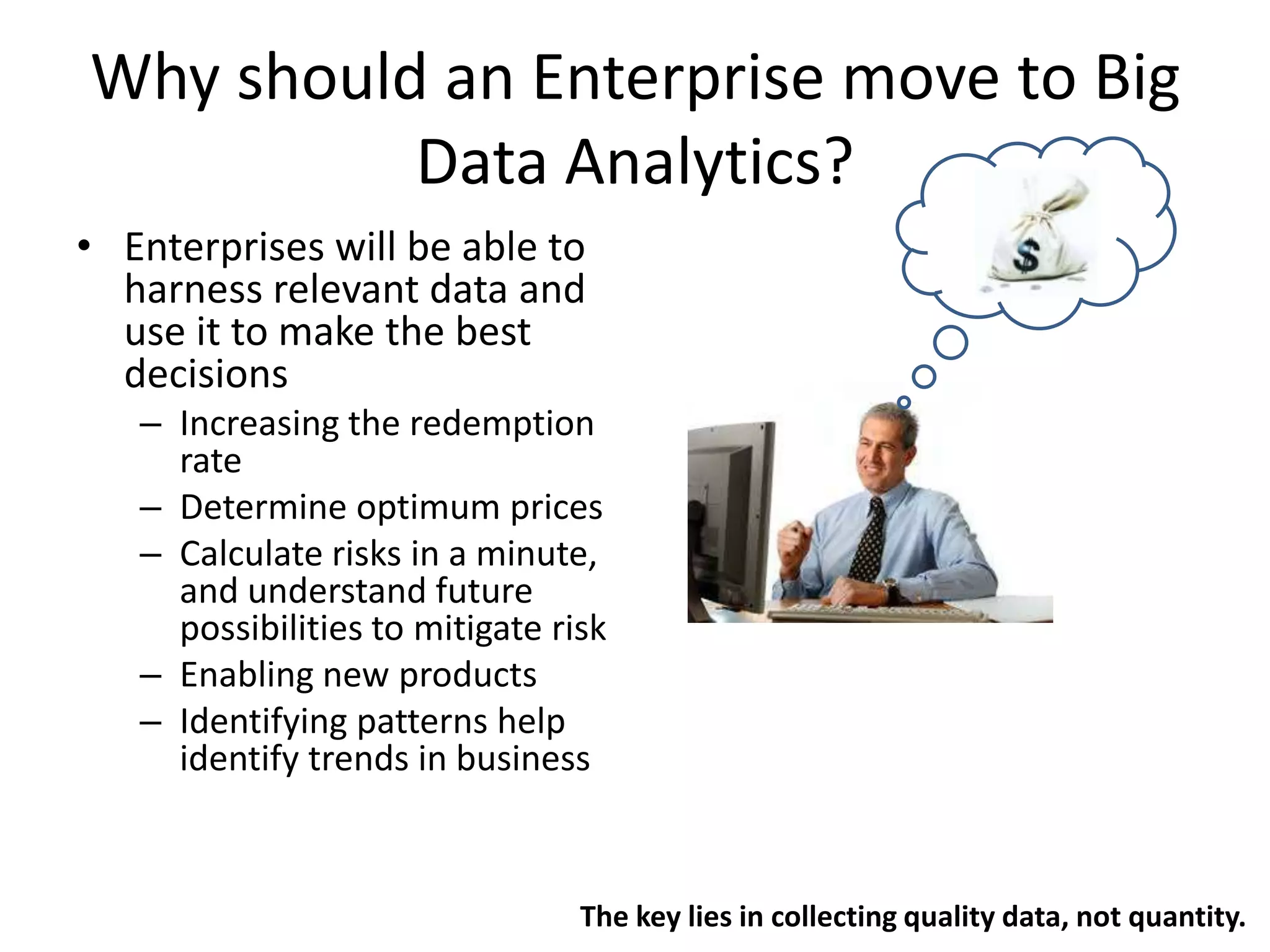 Why should an Enterprise move to Big
Data Analytics?
• Enterprises will be able to
harness relevant data and
use it to make the best
decisions
– Increasing the redemption
rate
– Determine optimum prices
– Calculate risks in a minute,
and understand future
possibilities to mitigate risk
– Enabling new products
– Identifying patterns help
identify trends in business
The key lies in collecting quality data, not quantity.
 