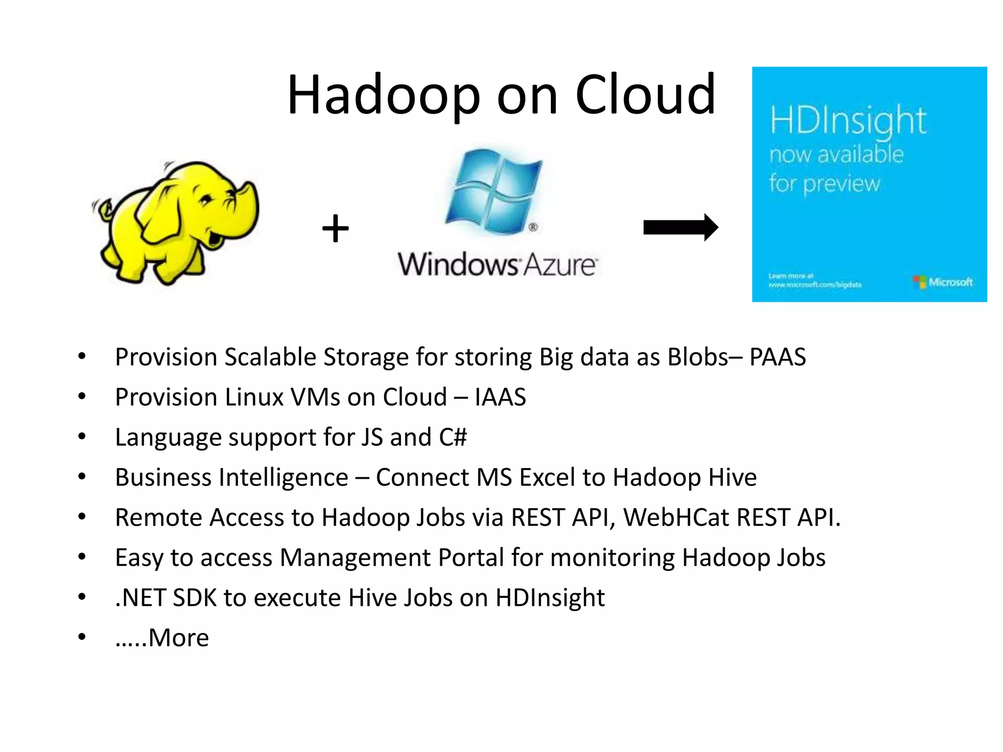 Hadoop on Cloud
• Provision Scalable Storage for storing Big data as Blobs– PAAS
• Provision Linux VMs on Cloud – IAAS
• Language support for JS and C#
• Business Intelligence – Connect MS Excel to Hadoop Hive
• Remote Access to Hadoop Jobs via REST API, WebHCat REST API.
• Easy to access Management Portal for monitoring Hadoop Jobs
• .NET SDK to execute Hive Jobs on HDInsight
• …..More
+
 