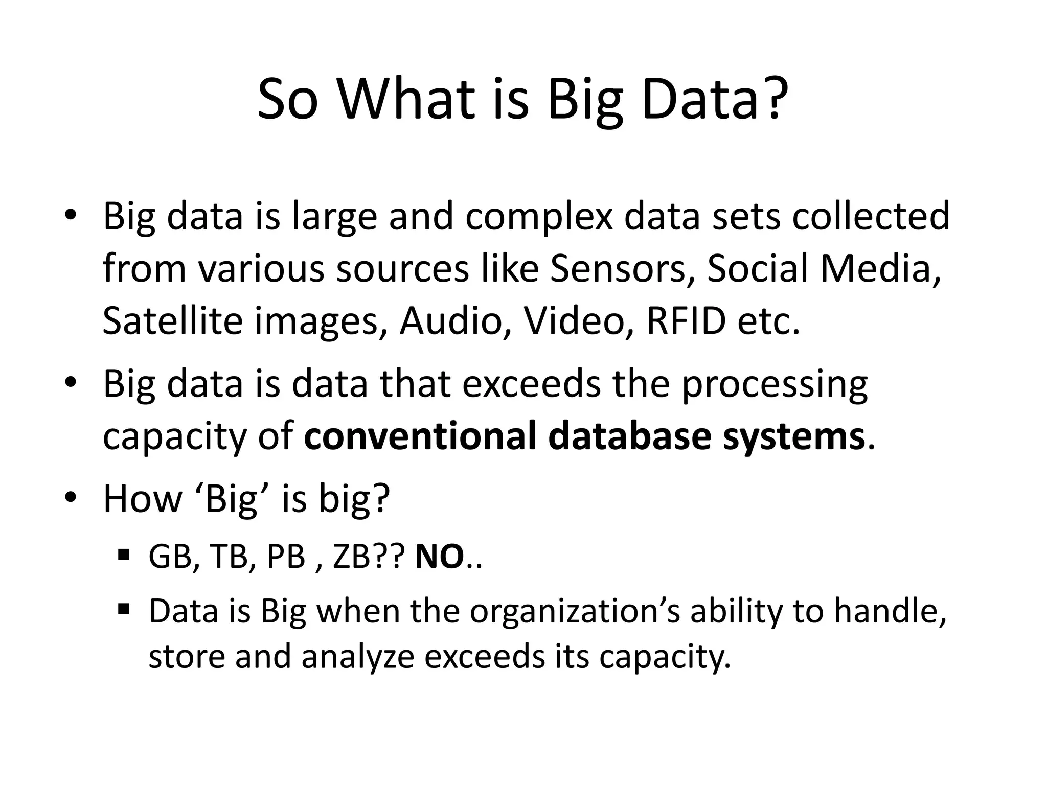 So What is Big Data?
• Big data is large and complex data sets collected
from various sources like Sensors, Social Media,
Satellite images, Audio, Video, RFID etc.
• Big data is data that exceeds the processing
capacity of conventional database systems.
• How ‘Big’ is big?
 GB, TB, PB , ZB?? NO..
 Data is Big when the organization’s ability to handle,
store and analyze exceeds its capacity.
 