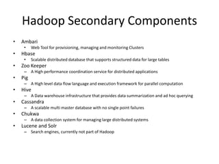 Hadoop Secondary Components
• Ambari
• Web Tool for provisioning, managing and monitoring Clusters
• Hbase
• Scalable distributed database that supports structured data for large tables
• Zoo Keeper
– A High performance coordination service for distributed applications
• Pig
– A High level data flow language and execution framework for parallel computation
• Hive
– A Data warehouse infrastructure that provides data summarization and ad hoc querying
• Cassandra
– A scalable multi master database with no single point failures
• Chukwa
– A data collection system for managing large distributed systems
• Lucene and Solr
– Search engines, currently not part of Hadoop
 