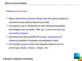A Glimpse on Big Data and Hadoop
Why we move to Hadoop
Hadoop is red-hot as it:
 Allows distributed processing of large data sets across clusters of
computers using simple programming model.
 Is cheaper to use in comparison to other traditional proprietary
technologies such as Oracle , IBM, etc.. It can run on low cost
commodity hardware.
 Has become de facto standard for storing , processing and
analyzing hundreds of terabytes and petabytes of data.
 Can handle all types of data from disparate systems such as
server logs, emails , sensors , images , etc..
 