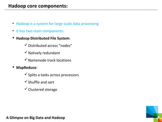 A Glimpse on Big Data and Hadoop
Hadoop core components:
• Hadoop is a system for large scale data processing
• It has two main components:
 Hadoop Distributed File System:
Distributed across “nodes”
Natively redundant
Namenode track locations
 MapReduce:
Splits a tasks across processors
Shuffle and sort
Clustered storage
 