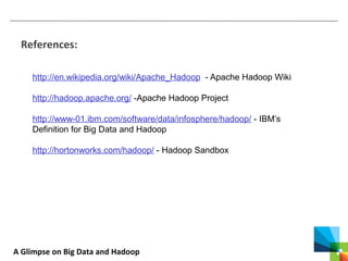 A Glimpse on Big Data and Hadoop
References:
http://en.wikipedia.org/wiki/Apache_Hadoop - Apache Hadoop Wiki
http://hadoop.apache.org/ -Apache Hadoop Project
http://www-01.ibm.com/software/data/infosphere/hadoop/ - IBM’s
Definition for Big Data and Hadoop
http://hortonworks.com/hadoop/ - Hadoop Sandbox
 