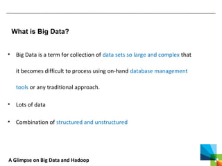 A Glimpse on Big Data and Hadoop
What is Big Data?
• Big Data is a term for collection of data sets so large and complex that
it becomes difficult to process using on-hand database management
tools or any traditional approach.
• Lots of data
• Combination of structured and unstructured
 