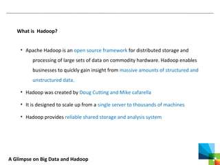 A Glimpse on Big Data and Hadoop
What is Hadoop?
• Apache Hadoop is an open source framework for distributed storage and
processing of large sets of data on commodity hardware. Hadoop enables
businesses to quickly gain insight from massive amounts of structured and
unstructured data.
• Hadoop was created by Doug Cutting and Mike cafarella
• It is designed to scale up from a single server to thousands of machines
• Hadoop provides reliable shared storage and analysis system
 