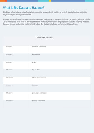 What is Big Data and Hadoop? 
Big Data refers to large sets of data that cannot be analyzed with traditional tools. It stands for data related to 
large-scale processing architectures. 
Hadoop is the software framework that is developed by Apache to support distributed processing of data. Initially, 
Ja va™ language was used to develop Hadoop, but today many other languages are used for scripting Hadoop. 
Hadoop is used as the core platform to structure Big Data and helps in performing data analytics. 
Table of Contents 
Chapter: 1 Important Definitions 
Chapter: 2 MapReduce 
Chapter: 3 HDFS 
Chapter: 4 Pig vs. SQL 
Chapter: 5 HBase componenets 
Chapter: 6 Cloudera 
Chapter: 7 Zookeeper and Sqoop 
Chapter: 8 Hadoop Ecosystem 
 