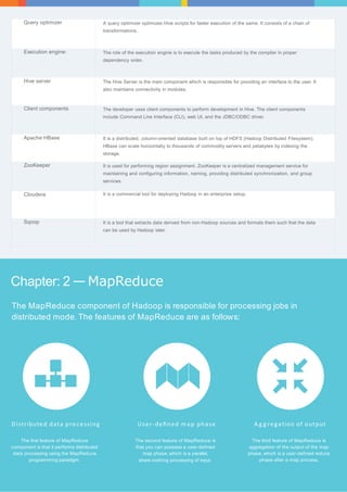 Query optimizer A query optimizer optimizes Hive scripts for faster execution of the same. It consists of a chain of 
Chapter: 2 —MapReduce 
The MapReduce component of Hadoop is responsible for processing jobs in 
distributed mode. The features of MapReduce are as follows: 
Dist ributed data pro cess ing 
The first feature of MapReduce 
component is that it performs distributed 
data processing using the MapReduce 
programming paradigm. 
User - d e fi n e d map phase 
The second feature of MapReduce is 
that you can possess a user-defined 
map phase, which is a parallel, 
share-nothing processing of input. 
A g g regat ion of output 
The third feature of MapReduce is 
aggregation of the output of the map 
phase, which is a user-defined reduce 
phase after a map process. 
transformations. 
Execution engine: The role of the execution engine is to execute the tasks produced by the compiler in proper 
dependency order. 
Hive server The Hive Server is the main component which is responsible for providing an interface to the user. It 
also maintains connectivity in modules. 
Client components The developer uses client components to perform development in Hive. The client components 
include Command Line Interface (CLI), web UI, and the JDBC/ODBC driver. 
Apache HBase It is a distributed, column-oriented database built on top of HDFS (Hadoop Distributed Filesystem). 
HBase can scale horizontally to thousands of commodity servers and petabytes by indexing the 
storage. 
ZooKeeper It is used for performing region assignment. ZooKeeper is a centralized management service for 
maintaining and configuring information, naming, providing distributed synchronization, and group 
services. 
Cloudera It is a commercial tool for deploying Hadoop in an enterprise setup. 
Sqoop It is a tool that extracts data derived from non-Hadoop sources and formats them such that the data 
can be used by Hadoop later. 
 