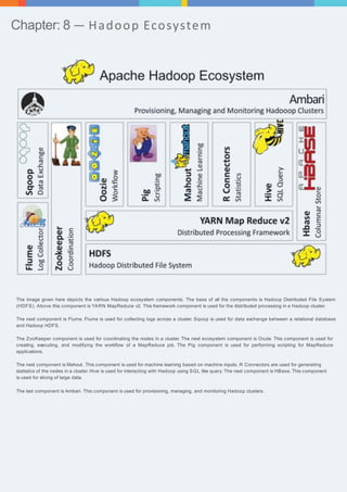 Chapter: 8 — Hadoop Ecosystem 
The image given here depicts the various Hadoop ecosystem components. The base of all the components is Hadoop Distributed File System 
(HDFS). Above this component is YARN MapReduce v2. This framework component is used for the distributed processing in a Hadoop cluster. 
The next component is Flume. Flume is used for collecting logs across a cluster. Sqoop is used for data exchange between a relational database 
and Hadoop HDFS. 
The ZooKeeper component is used for coordinating the nodes in a cluster. The next ecosystem component is Oozie. This component is used for 
creating, executing, and modifying the workflow of a MapReduce job. The Pig component is used for performing scripting for MapReduce 
applications. 
The next component is Mahout. This component is used for machine learning based on machine inputs. R Connectors are used for generating 
statistics of the nodes in a cluster. Hive is used for interacting with Hadoop using SQL like query. The next component is HBase. This component 
is used for slicing of large data. 
The last component is Ambari. This component is used for provisioning, managing, and monitoring Hadoop clusters. 
