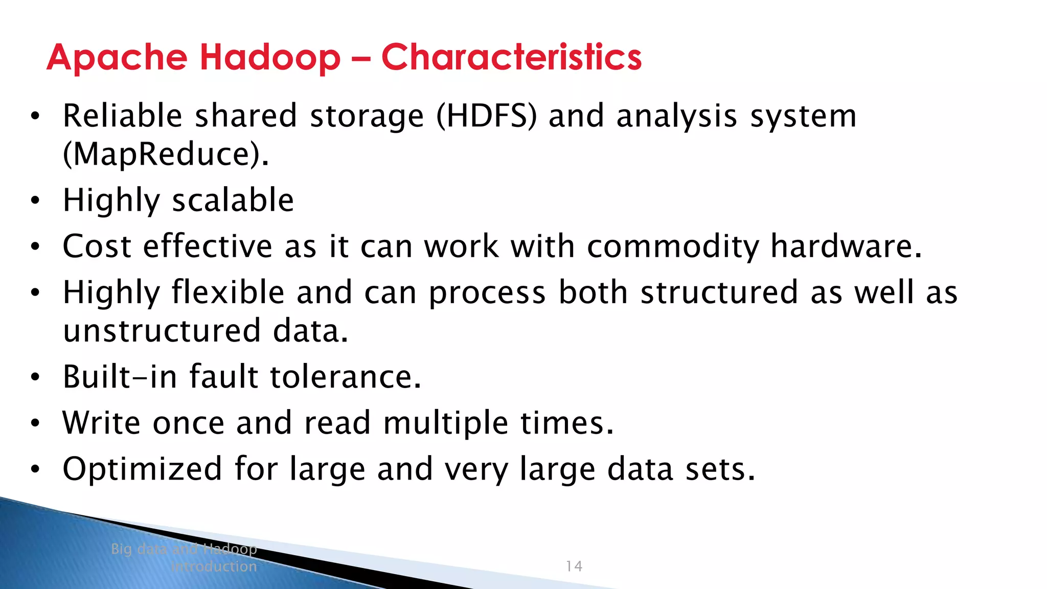 Security Classification: Internal
Apache Hadoop – Characteristics
Big data and Hadoop
introduction 14
• Reliable shared storage (HDFS) and analysis system
(MapReduce).
• Highly scalable
• Cost effective as it can work with commodity hardware.
• Highly flexible and can process both structured as well as
unstructured data.
• Built-in fault tolerance.
• Write once and read multiple times.
• Optimized for large and very large data sets.
 